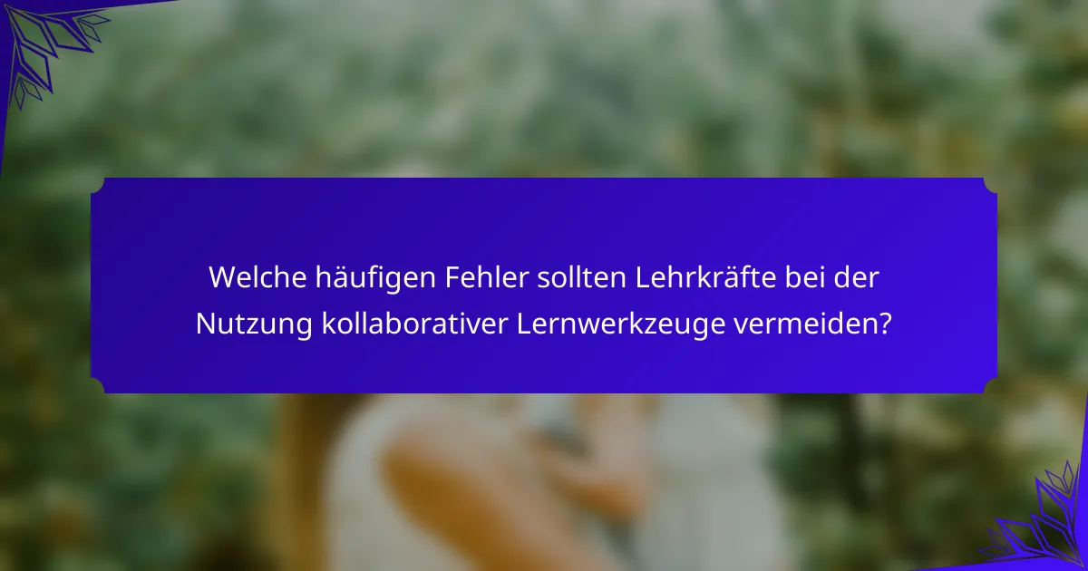 Welche häufigen Fehler sollten Lehrkräfte bei der Nutzung kollaborativer Lernwerkzeuge vermeiden?