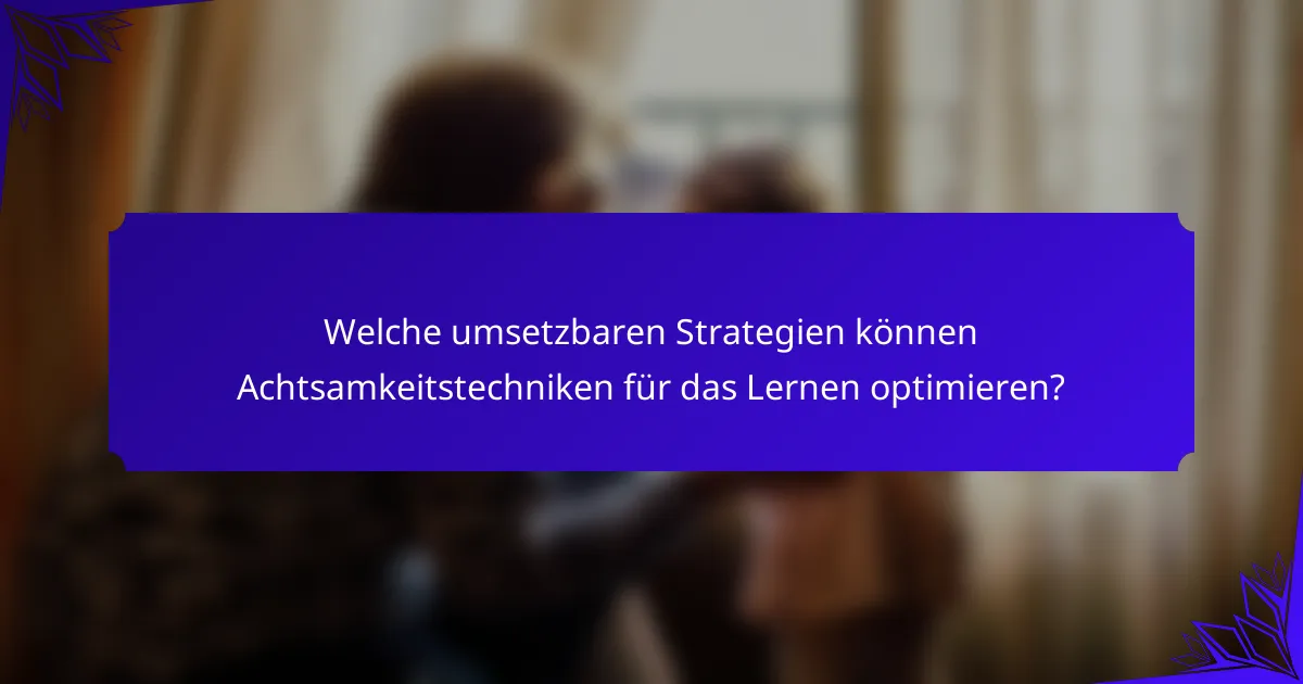 Welche umsetzbaren Strategien können Achtsamkeitstechniken für das Lernen optimieren?